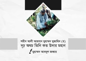শহীদ আলী আহসান মুহাম্মদ মুজাহিদ (রা.) দৃঢ় অথচ তিনি কত উদার মহান।